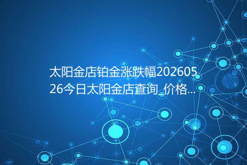 太阳金店铂金涨跌幅20260526今日太阳金店查询_价格一览表2026年05月26日 1216