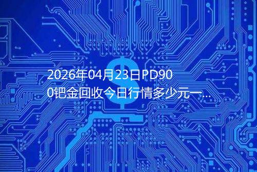 2026年04月23日PD900钯金回收今日行情多少元一克