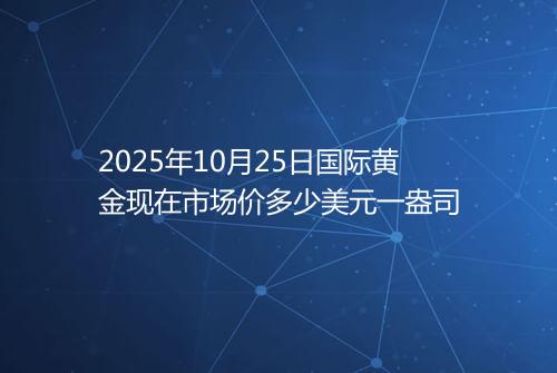 2025年10月25日国际黄金现在市场价多少美元一盎司