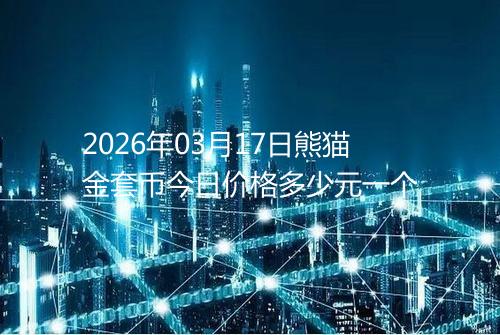 2026年03月17日熊猫金套币今日价格多少元一个