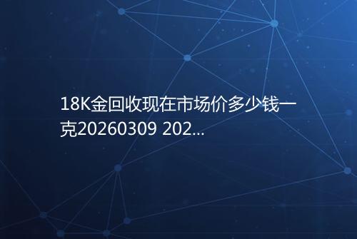 18K金回收现在市场价多少钱一克20260309 2025