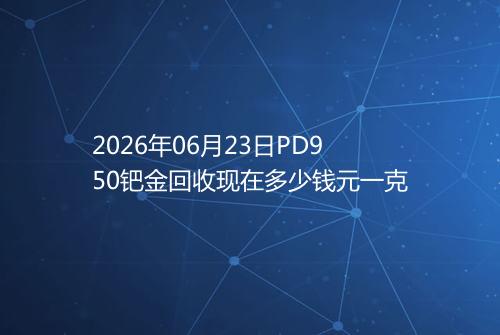 2026年06月23日PD950钯金回收现在多少钱元一克