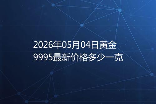 2026年05月04日黄金9995最新价格多少一克
