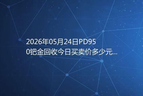 2026年05月24日PD950钯金回收今日买卖价多少元一克