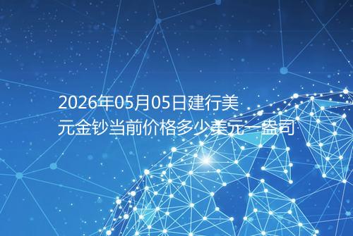 2026年05月05日建行美元金钞当前价格多少美元一盎司
