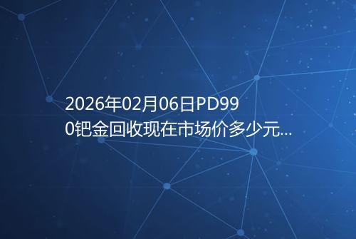 2026年02月06日PD990钯金回收现在市场价多少元一克