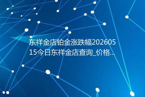 东祥金店铂金涨跌幅20260515今日东祥金店查询_价格一览表2026年05月15日 1714