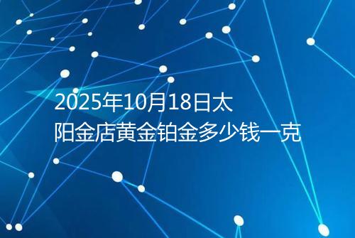 2025年10月18日太阳金店黄金铂金多少钱一克