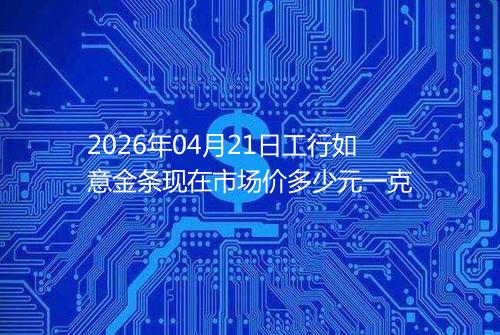 2026年04月21日工行如意金条现在市场价多少元一克