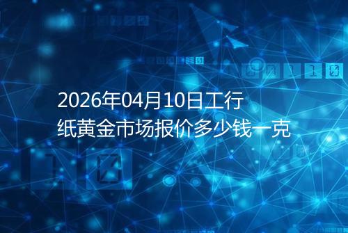 2026年04月10日工行纸黄金市场报价多少钱一克