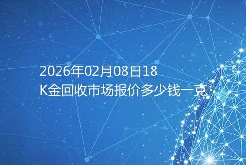 2026年02月08日18K金回收市场报价多少钱一克