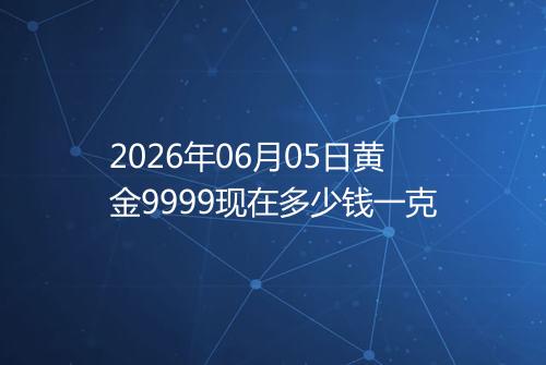2026年06月05日黄金9999现在多少钱一克