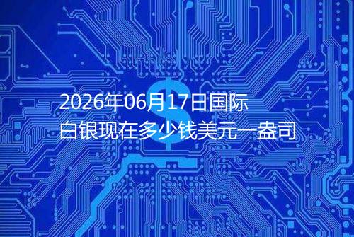 2026年06月17日国际白银现在多少钱美元一盎司