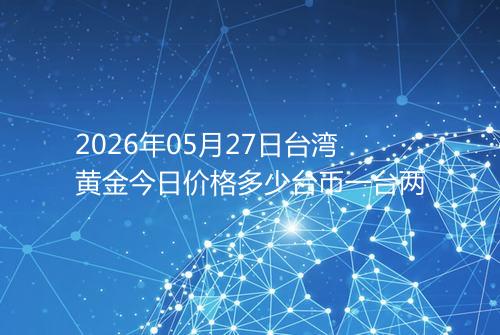 2026年05月27日台湾黄金今日价格多少台币一台两