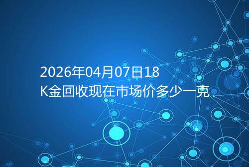 2026年04月07日18K金回收现在市场价多少一克