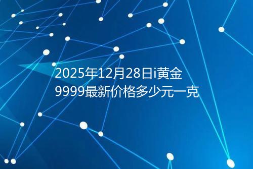 2025年12月28日i黄金9999最新价格多少元一克