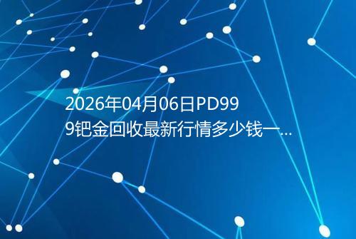 2026年04月06日PD999钯金回收最新行情多少钱一克