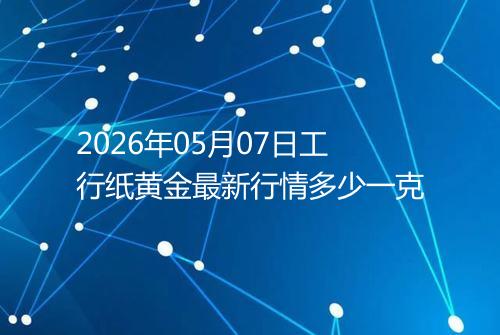 2026年05月07日工行纸黄金最新行情多少一克