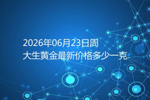 2026年06月23日周大生黄金最新价格多少一克