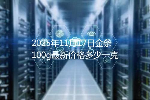 2025年11月17日金条100g最新价格多少一克