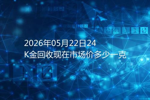 2026年05月22日24K金回收现在市场价多少一克