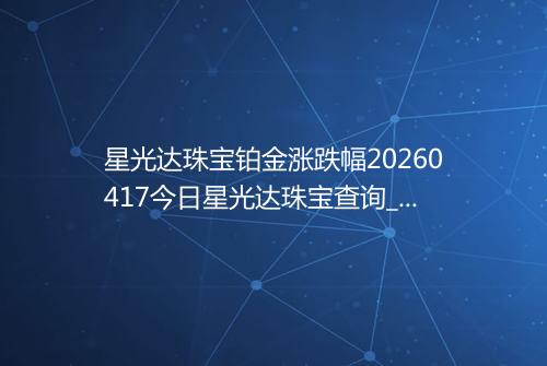 星光达珠宝铂金涨跌幅20260417今日星光达珠宝查询_价格一览表2026年04月17日 1905