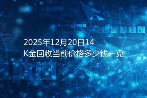 2025年12月20日14K金回收当前价格多少钱一克