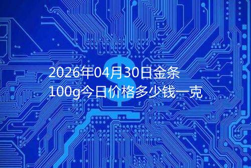 2026年04月30日金条100g今日价格多少钱一克