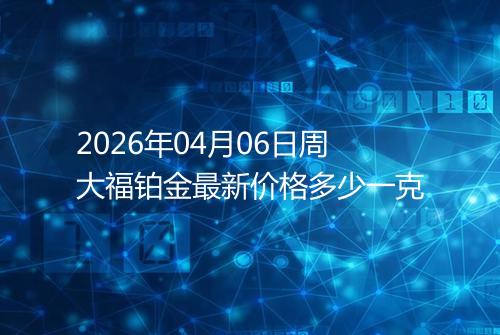 2026年04月06日周大福铂金最新价格多少一克
