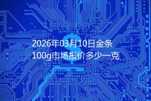 2026年03月10日金条100g市场报价多少一克