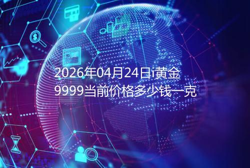 2026年04月24日i黄金9999当前价格多少钱一克