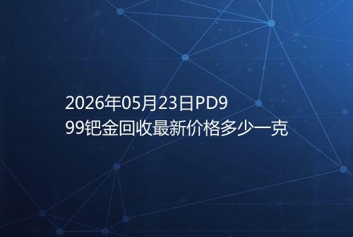 2026年05月23日PD999钯金回收最新价格多少一克