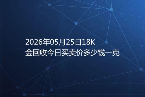 2026年05月25日18K金回收今日买卖价多少钱一克