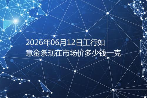2026年06月12日工行如意金条现在市场价多少钱一克