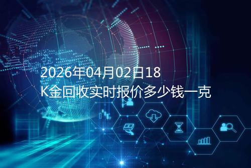 2026年04月02日18K金回收实时报价多少钱一克