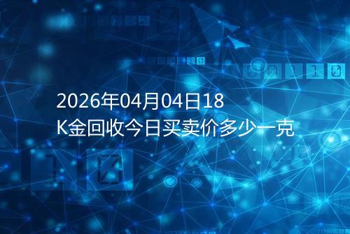 2026年04月04日18K金回收今日买卖价多少一克