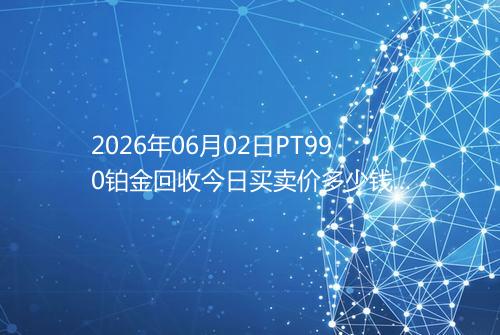 2026年06月02日PT990铂金回收今日买卖价多少钱一克