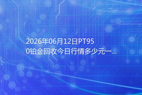 2026年06月12日PT950铂金回收今日行情多少元一克