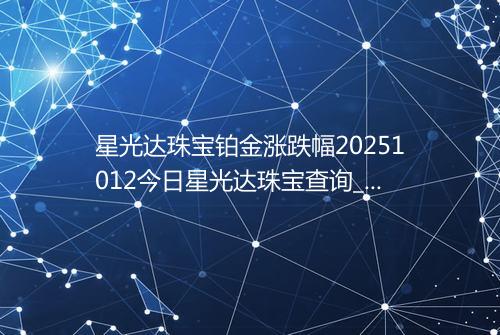 星光达珠宝铂金涨跌幅20251012今日星光达珠宝查询_价格一览表2025年10月12日 0139