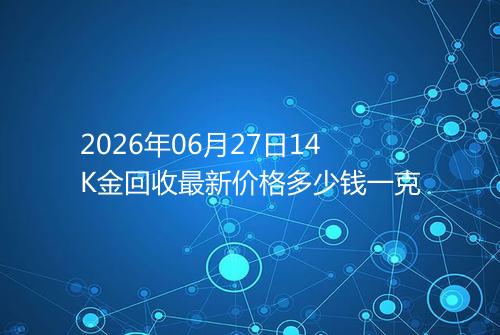 2026年06月27日14K金回收最新价格多少钱一克
