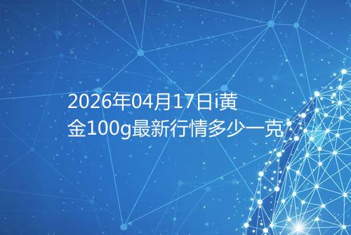 2026年04月17日i黄金100g最新行情多少一克