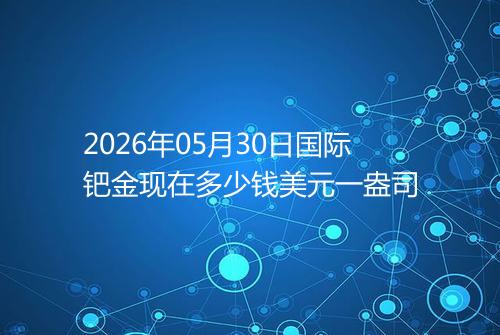 2026年05月30日国际钯金现在多少钱美元一盎司