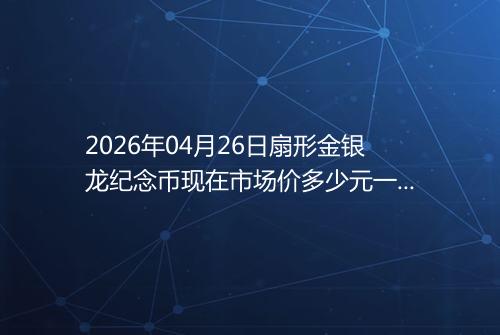 2026年04月26日扇形金银龙纪念币现在市场价多少元一个