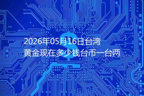 2026年05月16日台湾黄金现在多少钱台币一台两