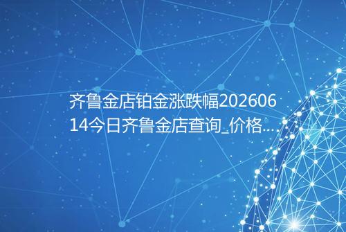 齐鲁金店铂金涨跌幅20260614今日齐鲁金店查询_价格一览表2026年06月14日 2156