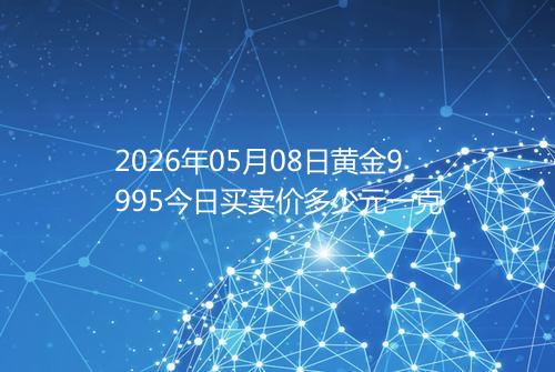 2026年05月08日黄金9995今日买卖价多少元一克