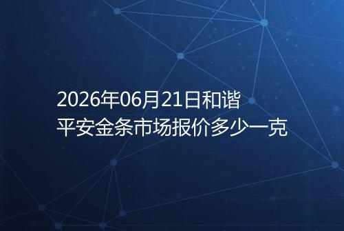 2026年06月21日和谐平安金条市场报价多少一克