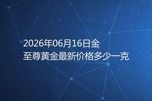 2026年06月16日金至尊黄金最新价格多少一克