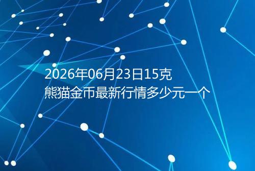 2026年06月23日15克熊猫金币最新行情多少元一个