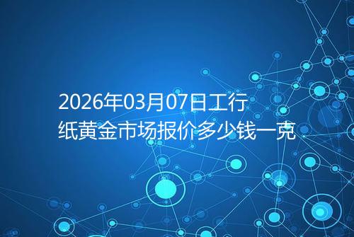2026年03月07日工行纸黄金市场报价多少钱一克